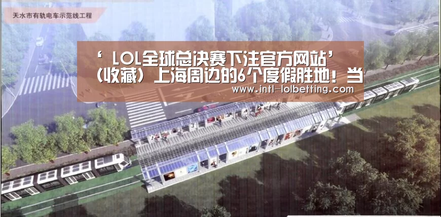 ‘ LOL全球总决赛下注官方网站’
(收藏)上海周边的6个度假胜地!当地人去了都不想走!自驾2h达(图3) 英雄联盟竞猜大厅